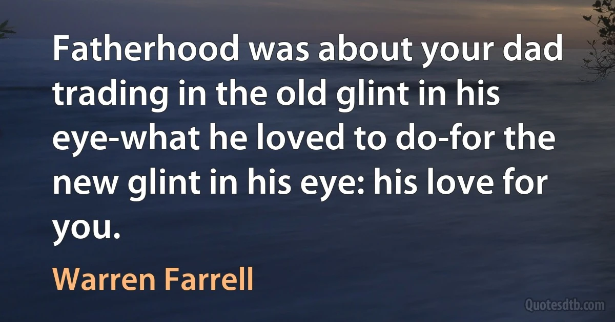 Fatherhood was about your dad trading in the old glint in his eye-what he loved to do-for the new glint in his eye: his love for you. (Warren Farrell)