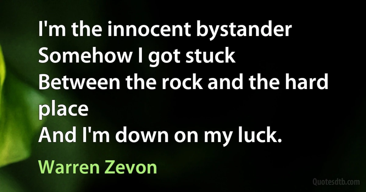 I'm the innocent bystander
Somehow I got stuck
Between the rock and the hard place
And I'm down on my luck. (Warren Zevon)