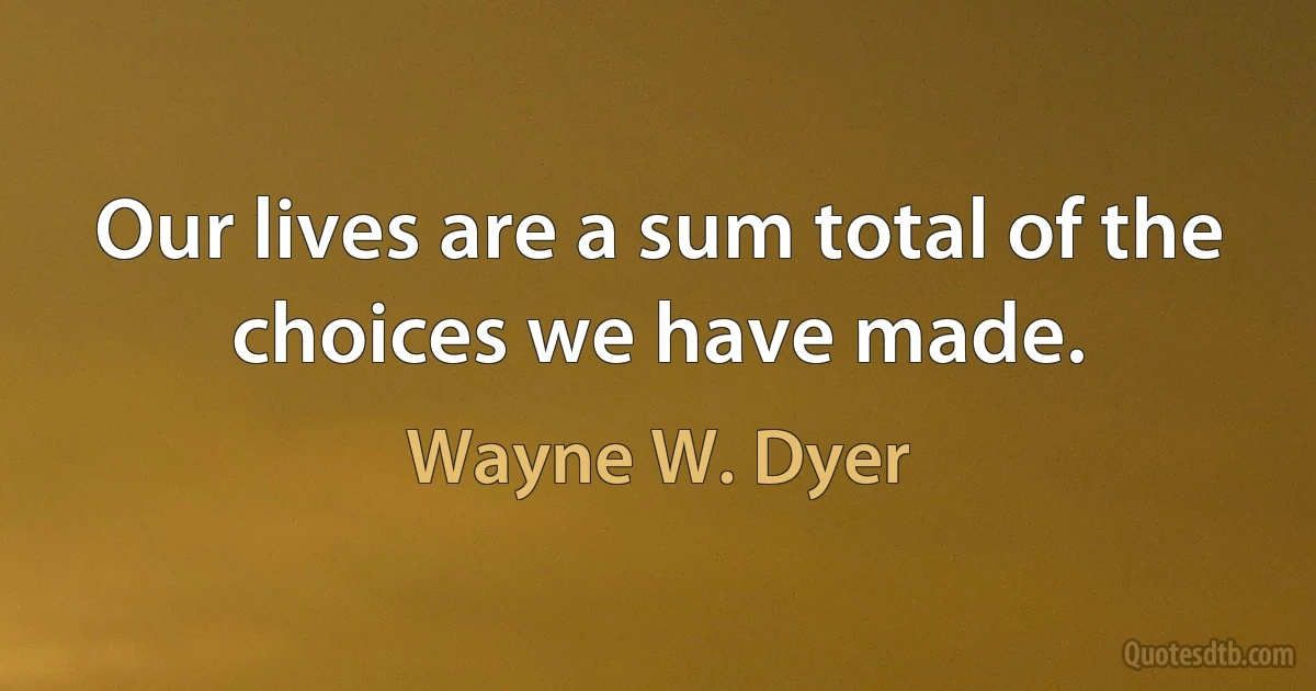 Our lives are a sum total of the choices we have made. (Wayne W. Dyer)