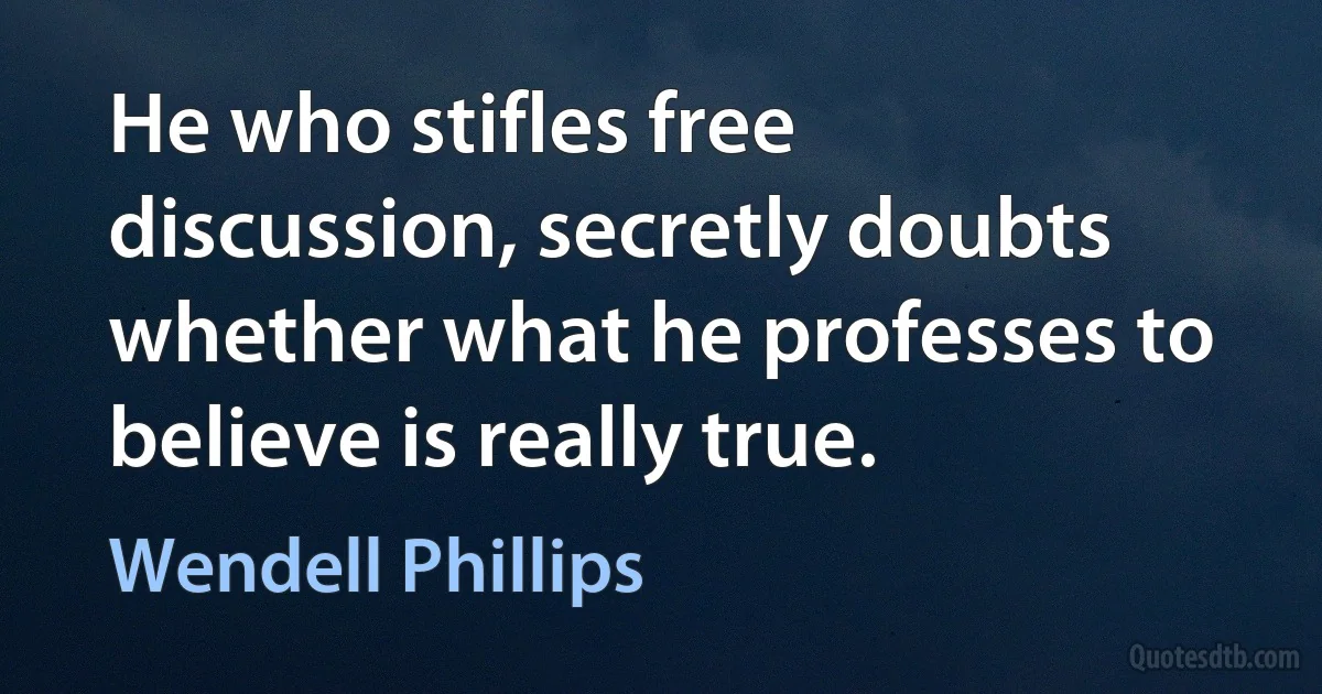 He who stifles free discussion, secretly doubts whether what he professes to believe is really true. (Wendell Phillips)