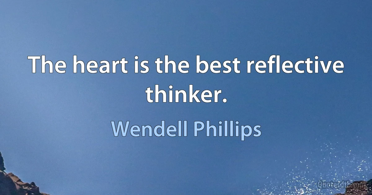 The heart is the best reflective thinker. (Wendell Phillips)