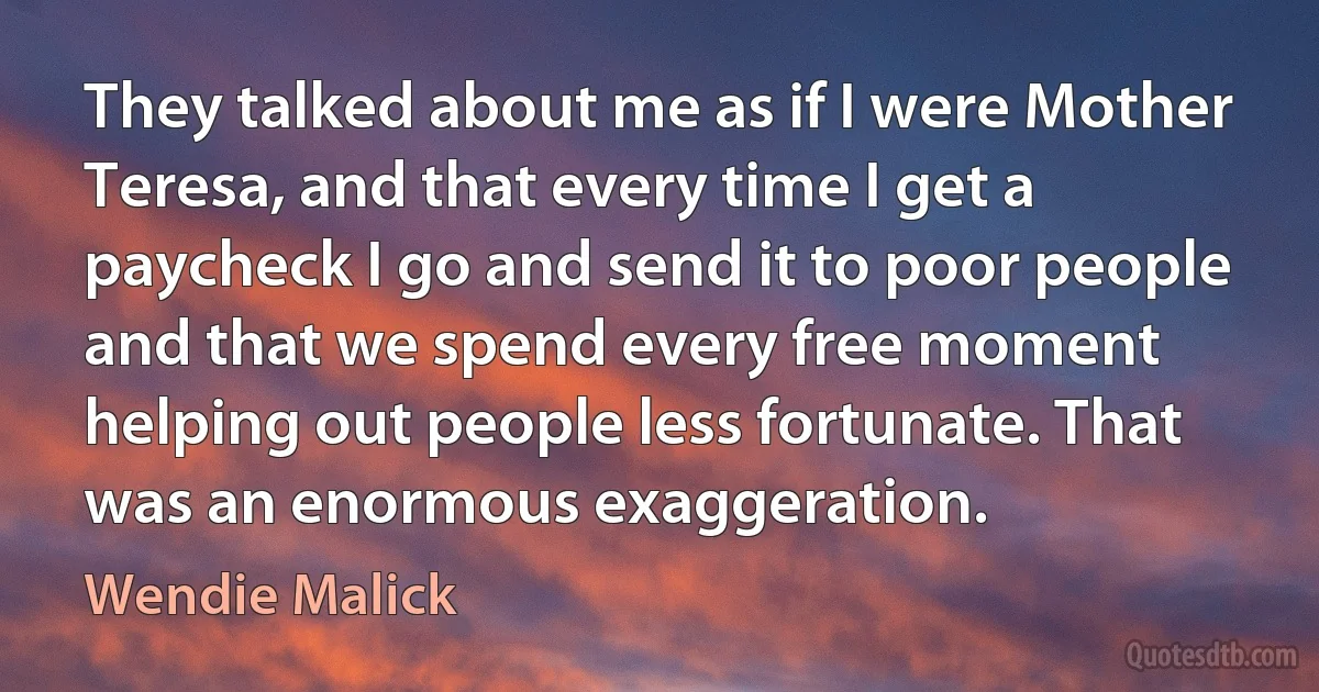 They talked about me as if I were Mother Teresa, and that every time I get a paycheck I go and send it to poor people and that we spend every free moment helping out people less fortunate. That was an enormous exaggeration. (Wendie Malick)