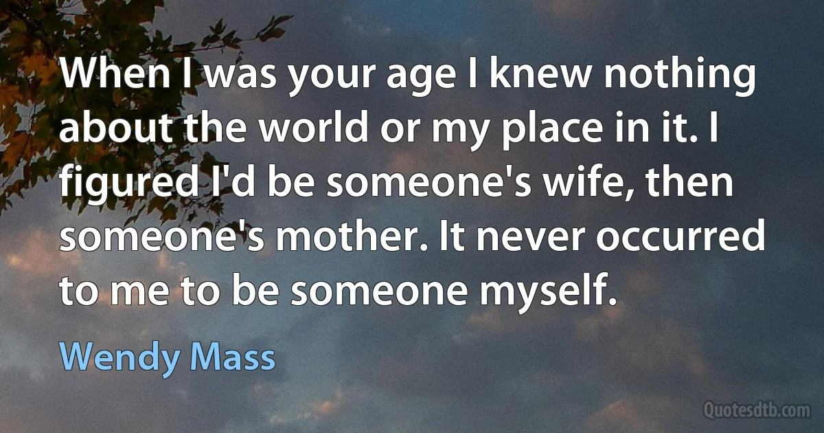 When I was your age I knew nothing about the world or my place in it. I figured I'd be someone's wife, then someone's mother. It never occurred to me to be someone myself. (Wendy Mass)