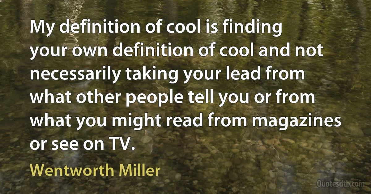 My definition of cool is finding your own definition of cool and not necessarily taking your lead from what other people tell you or from what you might read from magazines or see on TV. (Wentworth Miller)