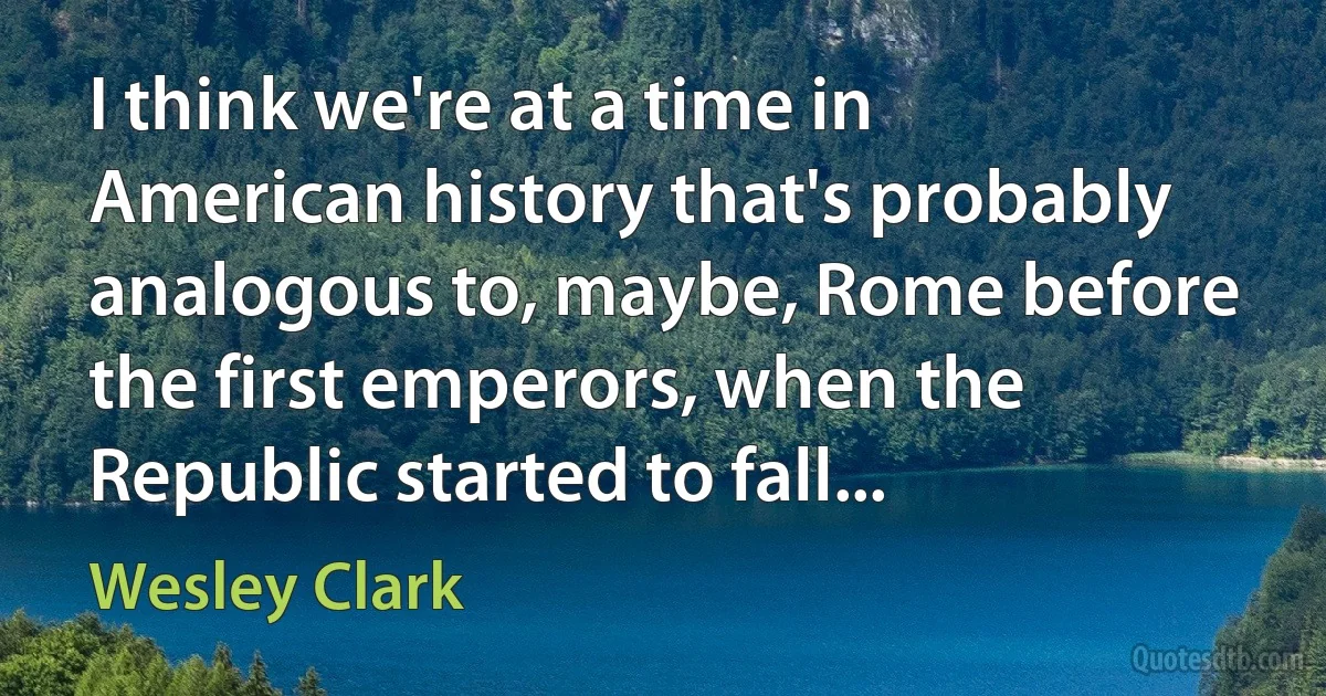 I think we're at a time in American history that's probably analogous to, maybe, Rome before the first emperors, when the Republic started to fall... (Wesley Clark)