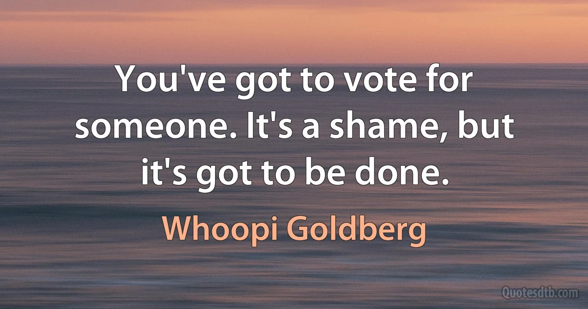 You've got to vote for someone. It's a shame, but it's got to be done. (Whoopi Goldberg)