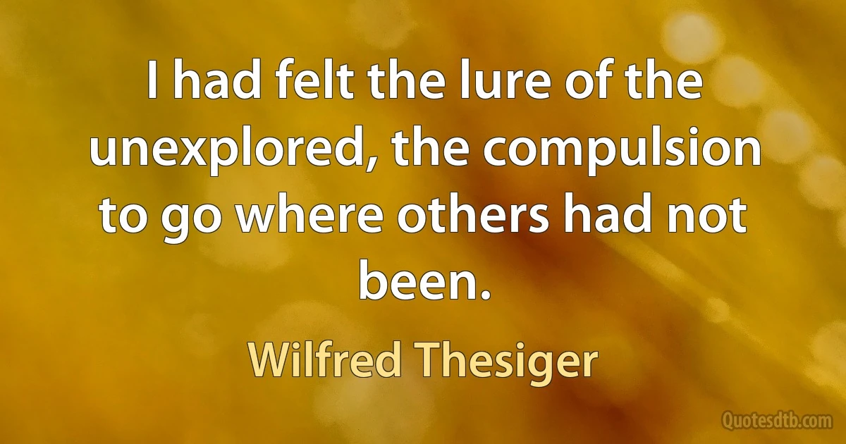 I had felt the lure of the unexplored, the compulsion to go where others had not been. (Wilfred Thesiger)