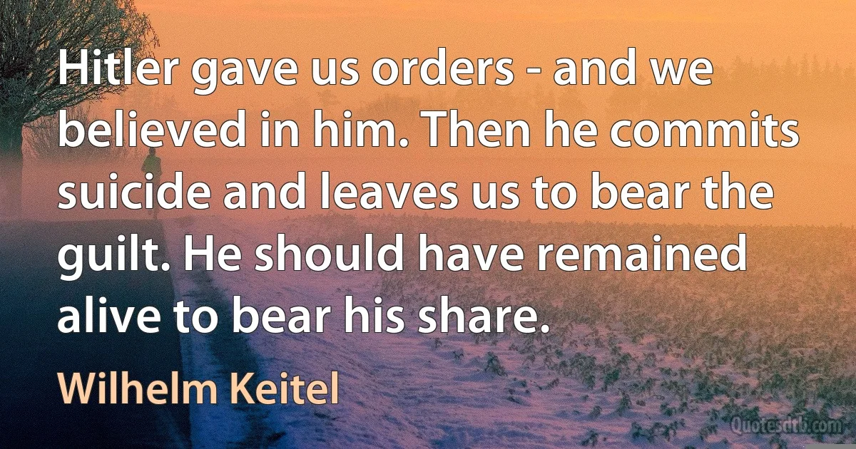 Hitler gave us orders - and we believed in him. Then he commits suicide and leaves us to bear the guilt. He should have remained alive to bear his share. (Wilhelm Keitel)