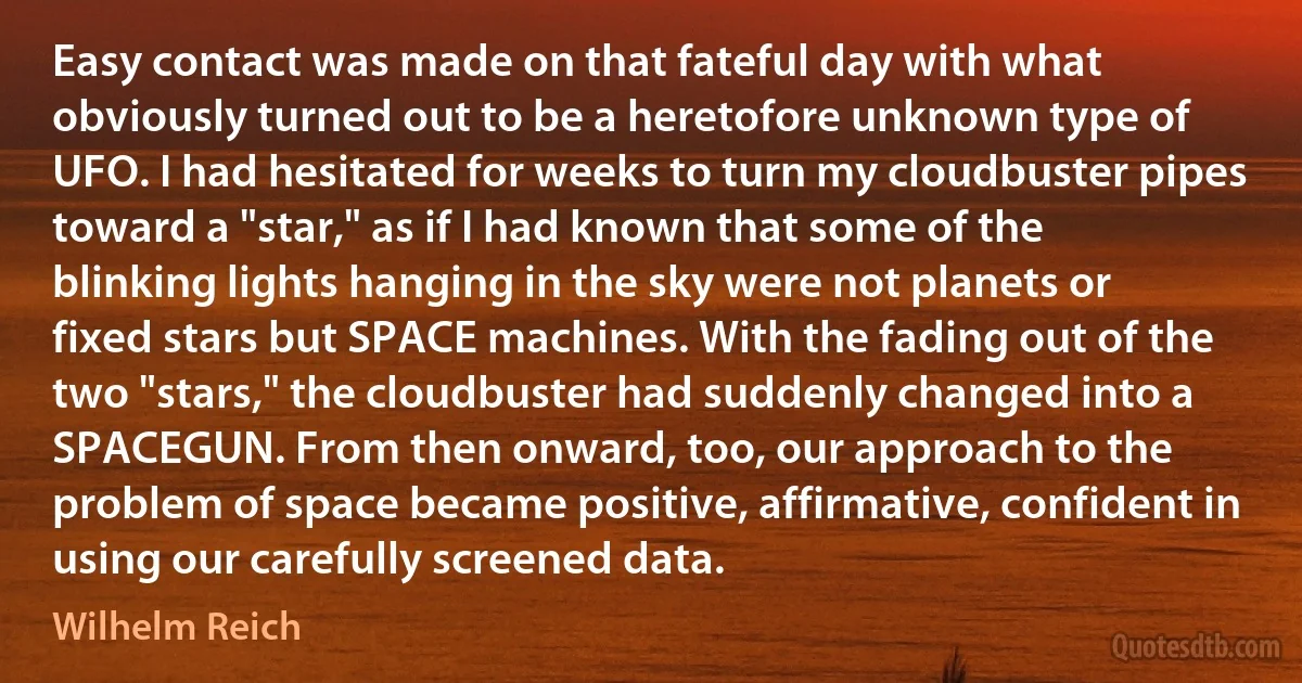 Easy contact was made on that fateful day with what obviously turned out to be a heretofore unknown type of UFO. I had hesitated for weeks to turn my cloudbuster pipes toward a "star," as if I had known that some of the blinking lights hanging in the sky were not planets or fixed stars but SPACE machines. With the fading out of the two "stars," the cloudbuster had suddenly changed into a SPACEGUN. From then onward, too, our approach to the problem of space became positive, affirmative, confident in using our carefully screened data. (Wilhelm Reich)