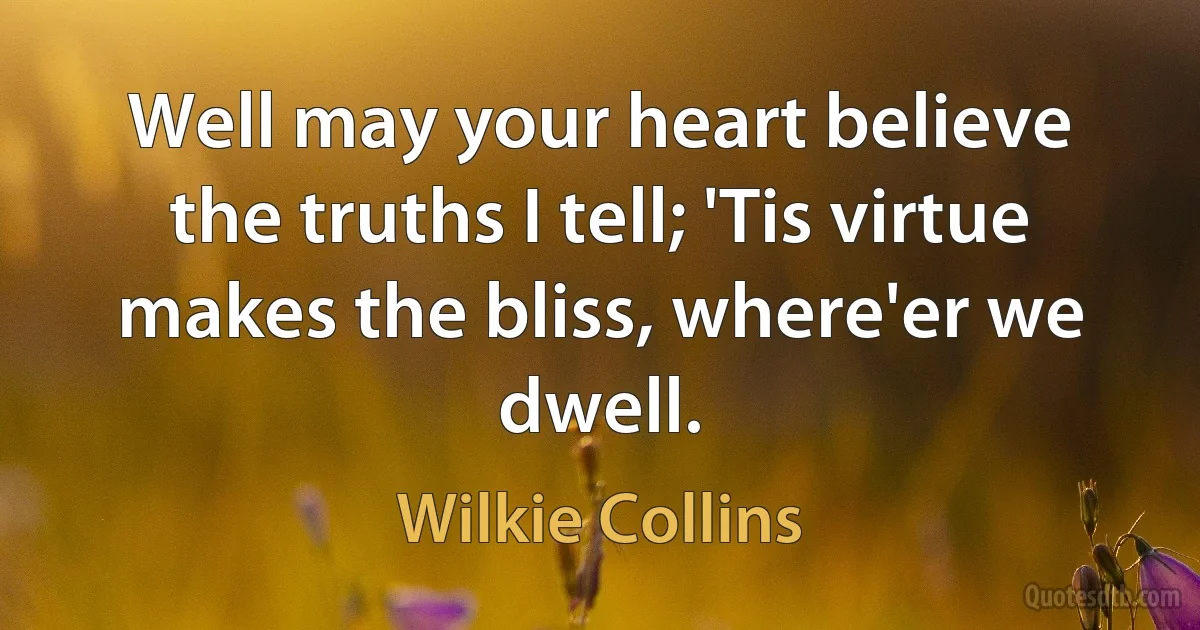 Well may your heart believe the truths I tell; 'Tis virtue makes the bliss, where'er we dwell. (Wilkie Collins)