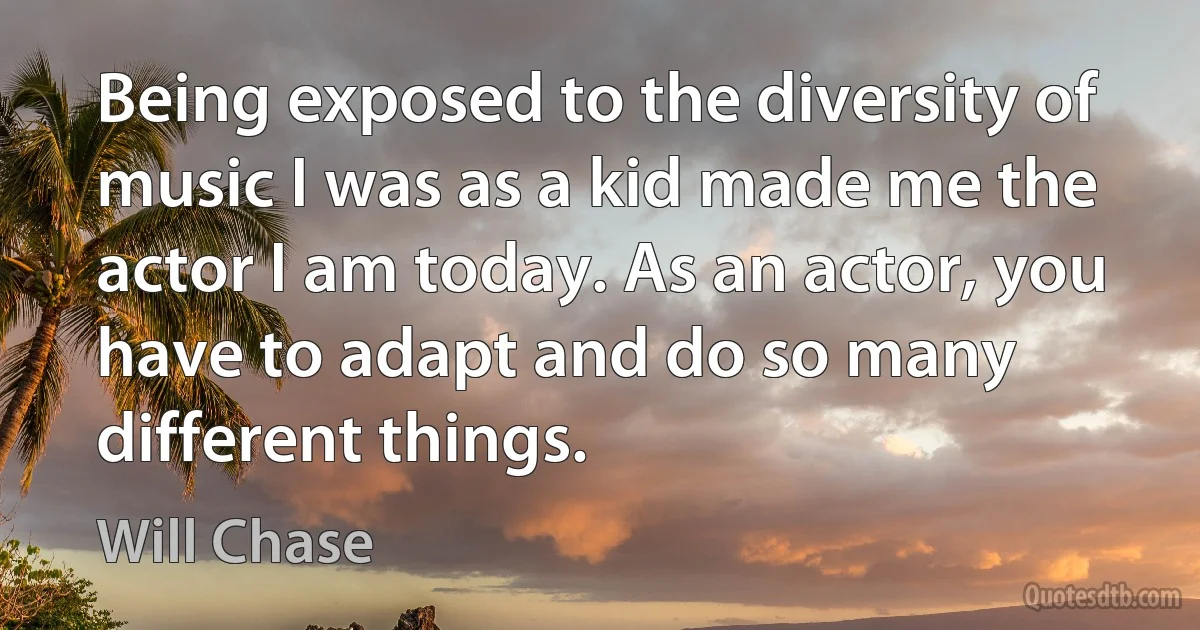 Being exposed to the diversity of music I was as a kid made me the actor I am today. As an actor, you have to adapt and do so many different things. (Will Chase)