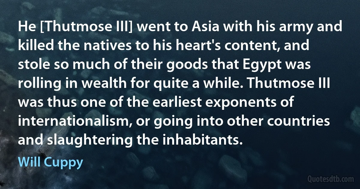 He [Thutmose III] went to Asia with his army and killed the natives to his heart's content, and stole so much of their goods that Egypt was rolling in wealth for quite a while. Thutmose III was thus one of the earliest exponents of internationalism, or going into other countries and slaughtering the inhabitants. (Will Cuppy)