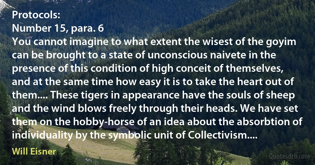 Protocols:
Number 15, para. 6
You cannot imagine to what extent the wisest of the goyim can be brought to a state of unconscious naivete in the presence of this condition of high conceit of themselves, and at the same time how easy it is to take the heart out of them.... These tigers in appearance have the souls of sheep and the wind blows freely through their heads. We have set them on the hobby-horse of an idea about the absorbtion of individuality by the symbolic unit of Collectivism.... (Will Eisner)