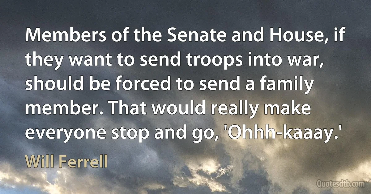 Members of the Senate and House, if they want to send troops into war, should be forced to send a family member. That would really make everyone stop and go, 'Ohhh-kaaay.' (Will Ferrell)