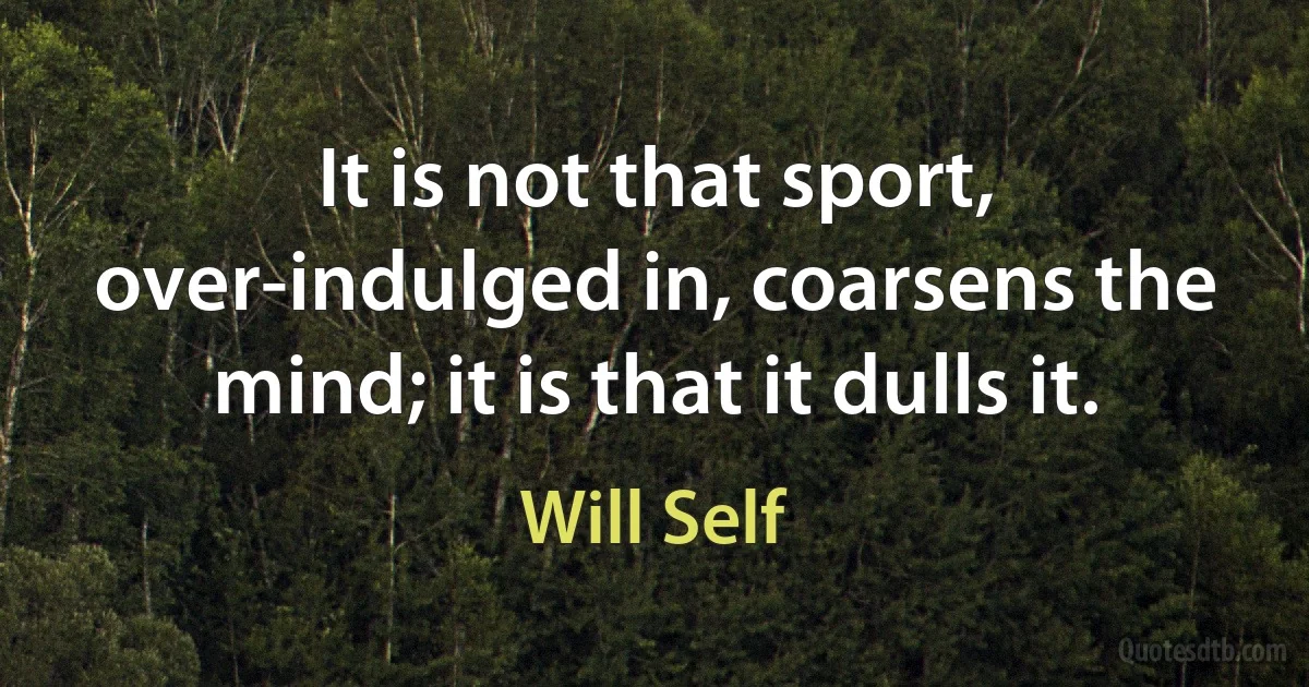 It is not that sport, over-indulged in, coarsens the mind; it is that it dulls it. (Will Self)