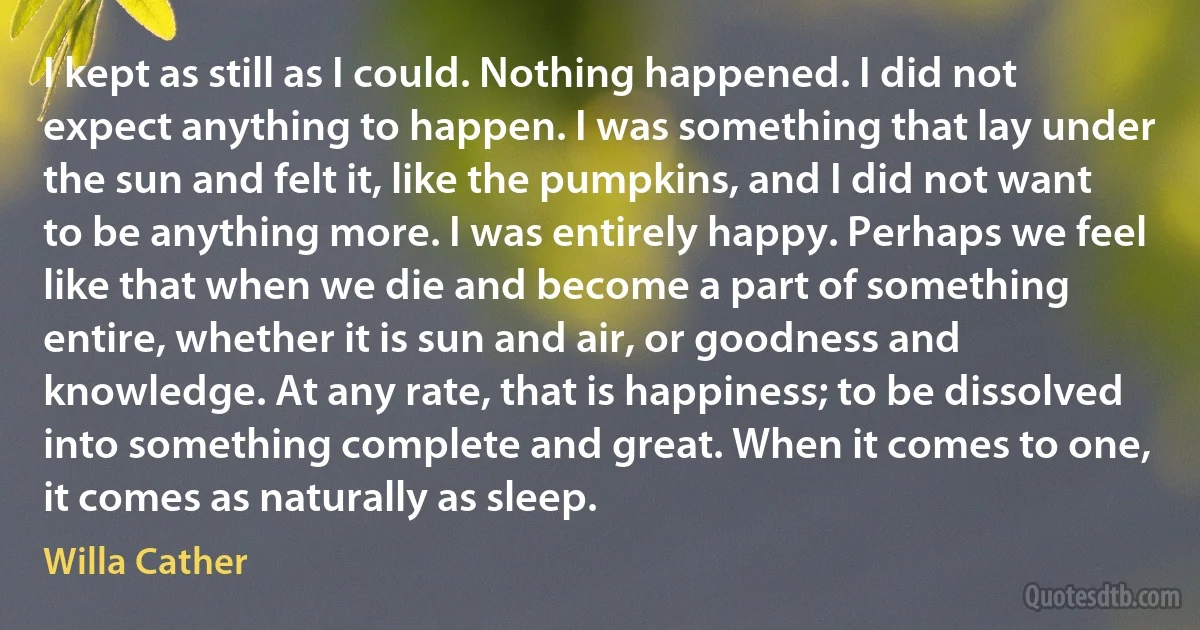 I kept as still as I could. Nothing happened. I did not expect anything to happen. I was something that lay under the sun and felt it, like the pumpkins, and I did not want to be anything more. I was entirely happy. Perhaps we feel like that when we die and become a part of something entire, whether it is sun and air, or goodness and knowledge. At any rate, that is happiness; to be dissolved into something complete and great. When it comes to one, it comes as naturally as sleep. (Willa Cather)