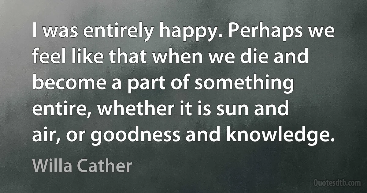 I was entirely happy. Perhaps we feel like that when we die and become a part of something entire, whether it is sun and air, or goodness and knowledge. (Willa Cather)