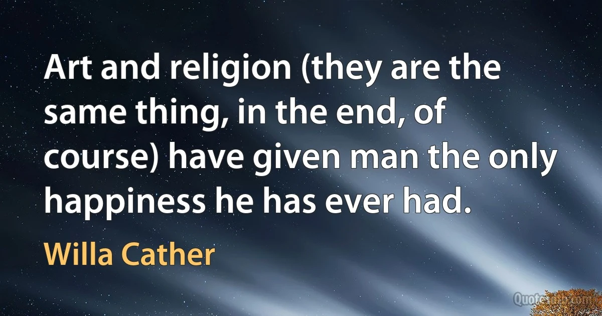 Art and religion (they are the same thing, in the end, of course) have given man the only happiness he has ever had. (Willa Cather)