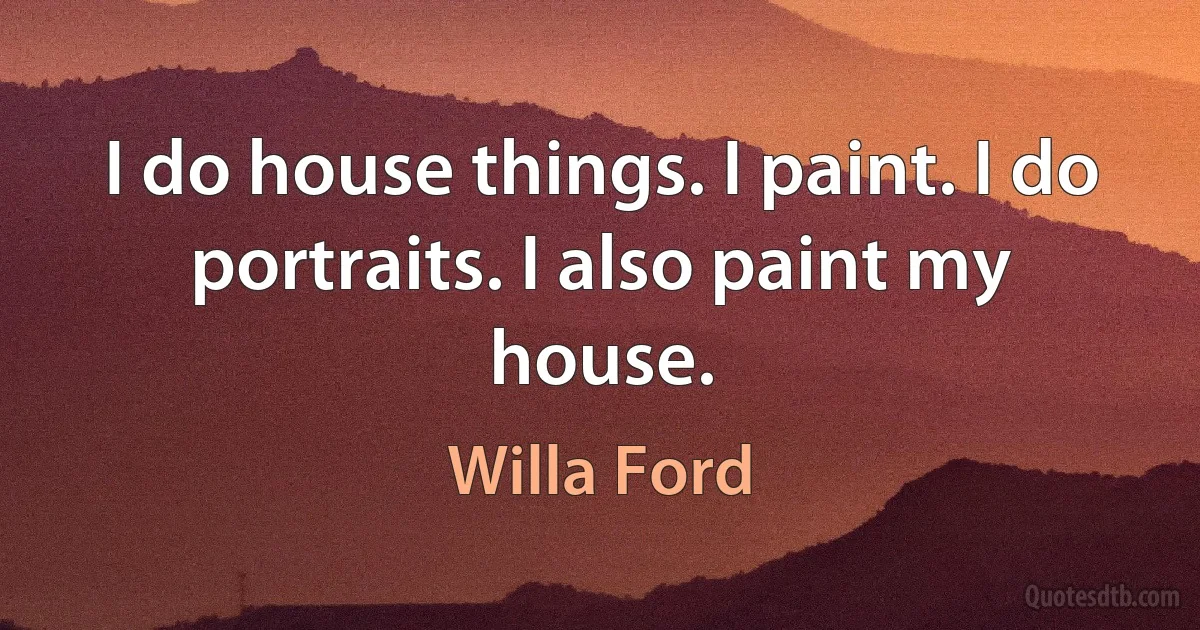 I do house things. I paint. I do portraits. I also paint my house. (Willa Ford)