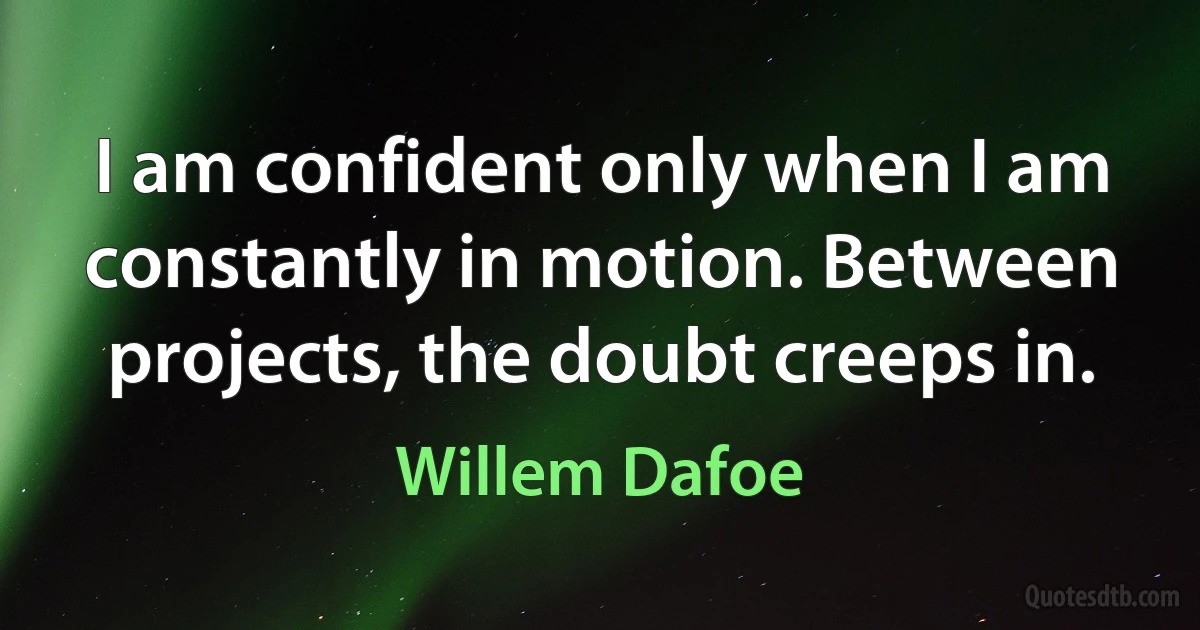 I am confident only when I am constantly in motion. Between projects, the doubt creeps in. (Willem Dafoe)