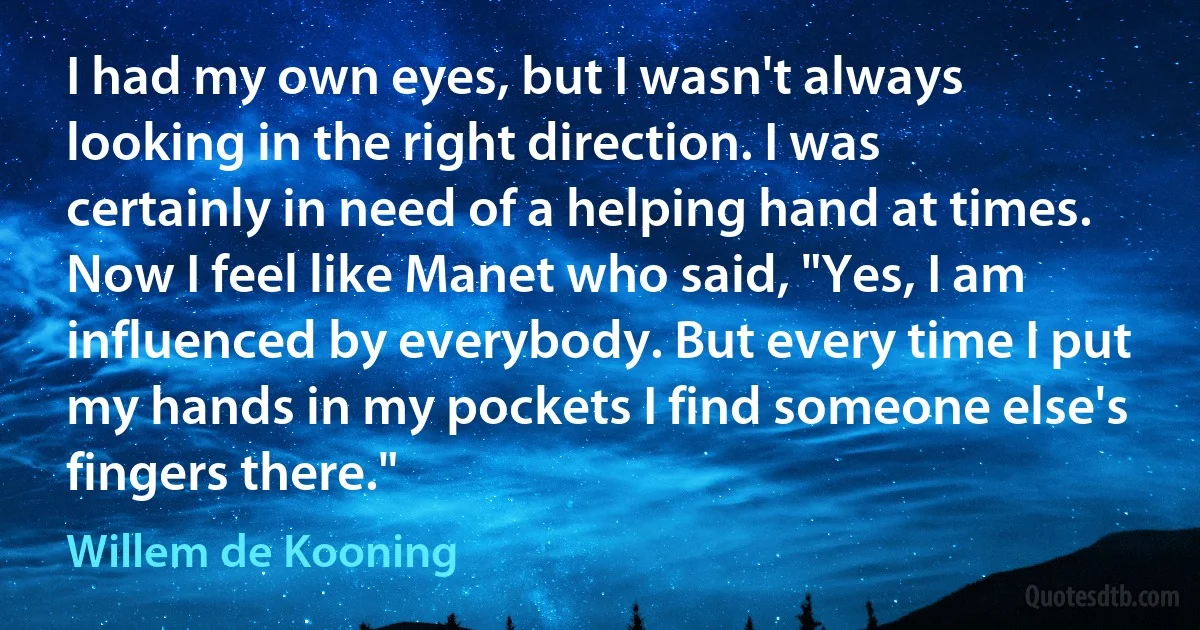 I had my own eyes, but I wasn't always looking in the right direction. I was certainly in need of a helping hand at times. Now I feel like Manet who said, "Yes, I am influenced by everybody. But every time I put my hands in my pockets I find someone else's fingers there." (Willem de Kooning)