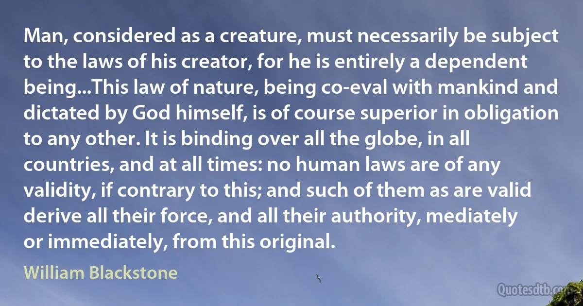 Man, considered as a creature, must necessarily be subject to the laws of his creator, for he is entirely a dependent being...This law of nature, being co-eval with mankind and dictated by God himself, is of course superior in obligation to any other. It is binding over all the globe, in all countries, and at all times: no human laws are of any validity, if contrary to this; and such of them as are valid derive all their force, and all their authority, mediately or immediately, from this original. (William Blackstone)