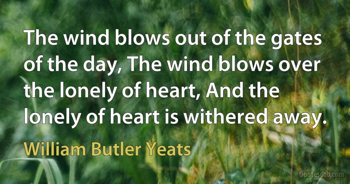 The wind blows out of the gates of the day, The wind blows over the lonely of heart, And the lonely of heart is withered away. (William Butler Yeats)