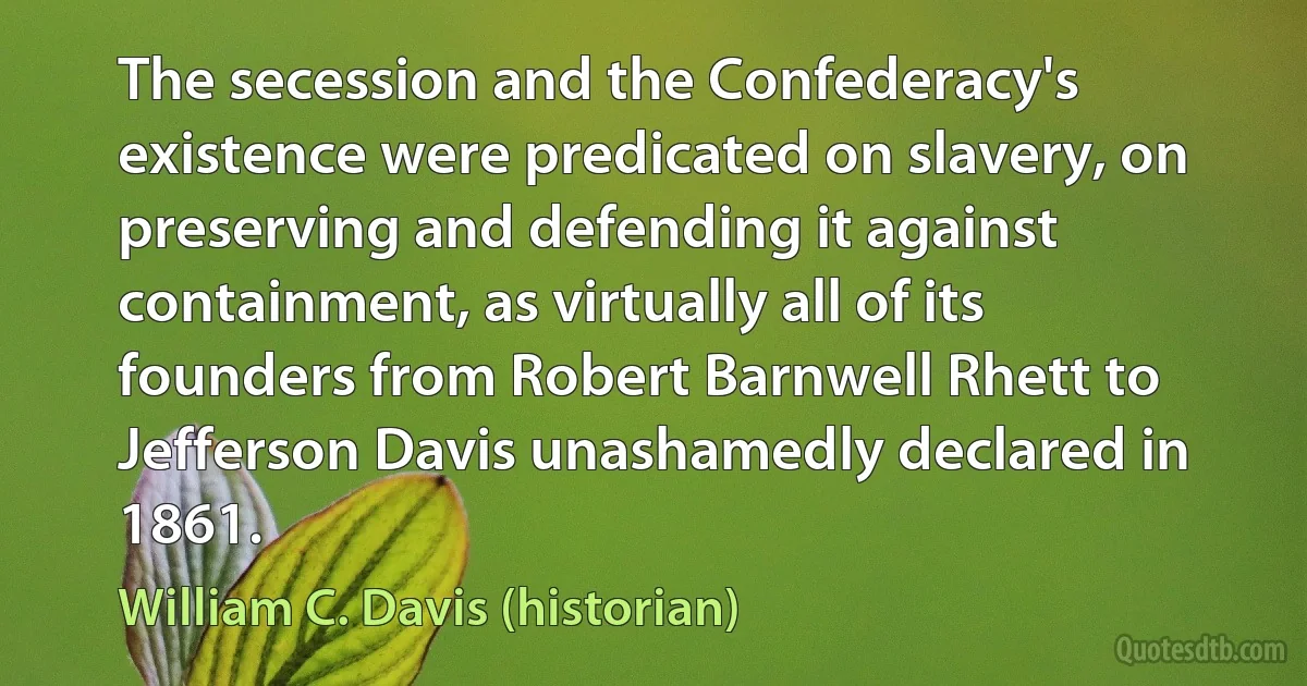 The secession and the Confederacy's existence were predicated on slavery, on preserving and defending it against containment, as virtually all of its founders from Robert Barnwell Rhett to Jefferson Davis unashamedly declared in 1861. (William C. Davis (historian))