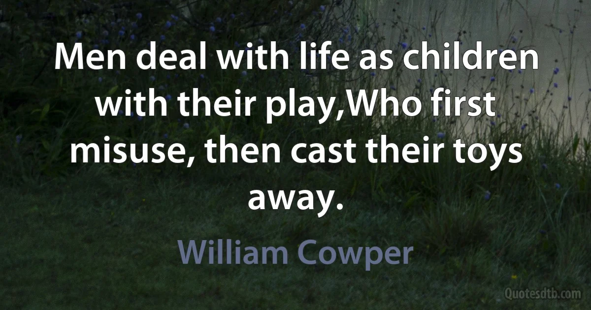 Men deal with life as children with their play,Who first misuse, then cast their toys away. (William Cowper)