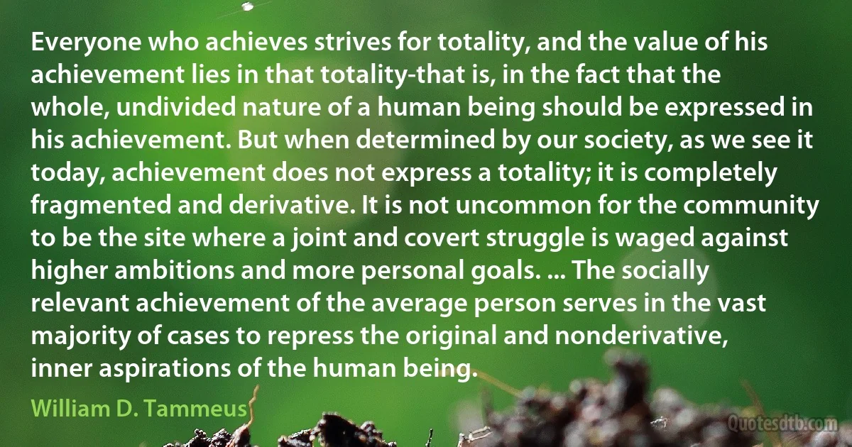 Everyone who achieves strives for totality, and the value of his achievement lies in that totality-that is, in the fact that the whole, undivided nature of a human being should be expressed in his achievement. But when determined by our society, as we see it today, achievement does not express a totality; it is completely fragmented and derivative. It is not uncommon for the community to be the site where a joint and covert struggle is waged against higher ambitions and more personal goals. ... The socially relevant achievement of the average person serves in the vast majority of cases to repress the original and nonderivative, inner aspirations of the human being. (William D. Tammeus)