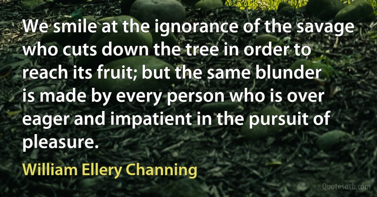 We smile at the ignorance of the savage who cuts down the tree in order to reach its fruit; but the same blunder is made by every person who is over eager and impatient in the pursuit of pleasure. (William Ellery Channing)