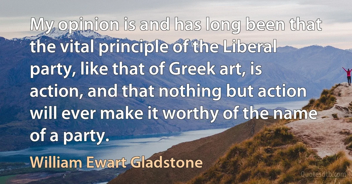 My opinion is and has long been that the vital principle of the Liberal party, like that of Greek art, is action, and that nothing but action will ever make it worthy of the name of a party. (William Ewart Gladstone)