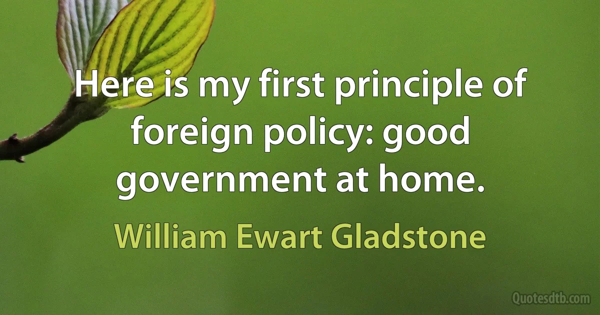 Here is my first principle of foreign policy: good government at home. (William Ewart Gladstone)