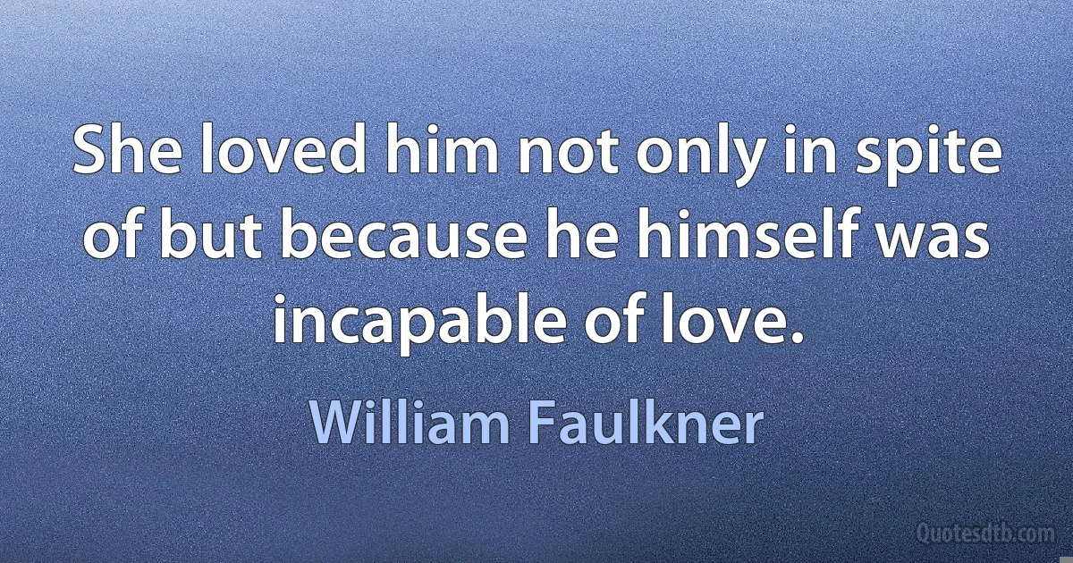 She loved him not only in spite of but because he himself was incapable of love. (William Faulkner)