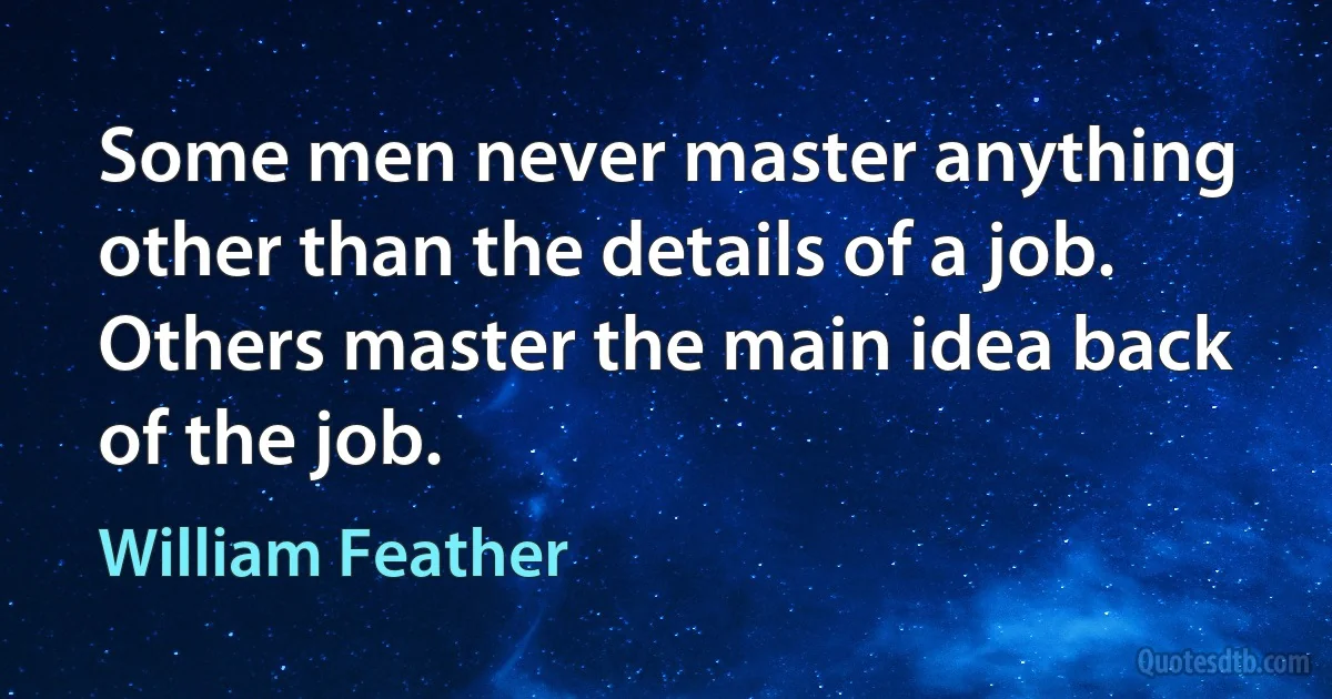 Some men never master anything other than the details of a job. Others master the main idea back of the job. (William Feather)