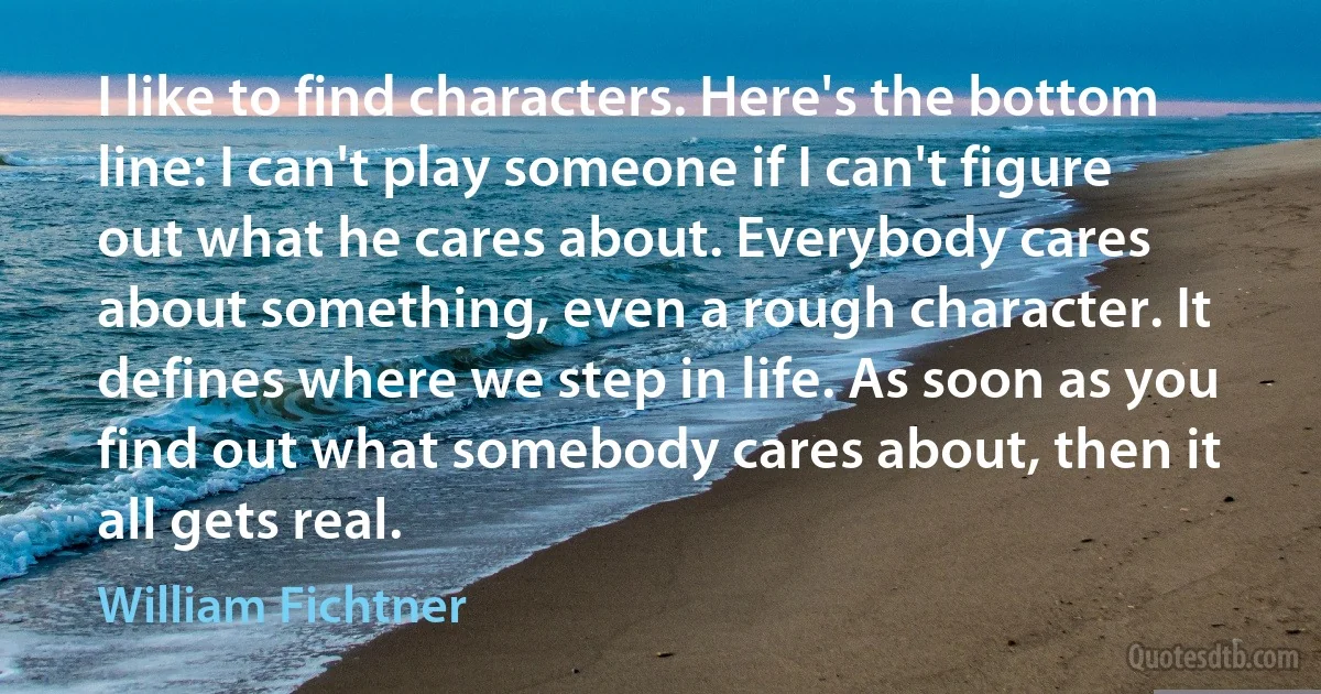 I like to find characters. Here's the bottom line: I can't play someone if I can't figure out what he cares about. Everybody cares about something, even a rough character. It defines where we step in life. As soon as you find out what somebody cares about, then it all gets real. (William Fichtner)