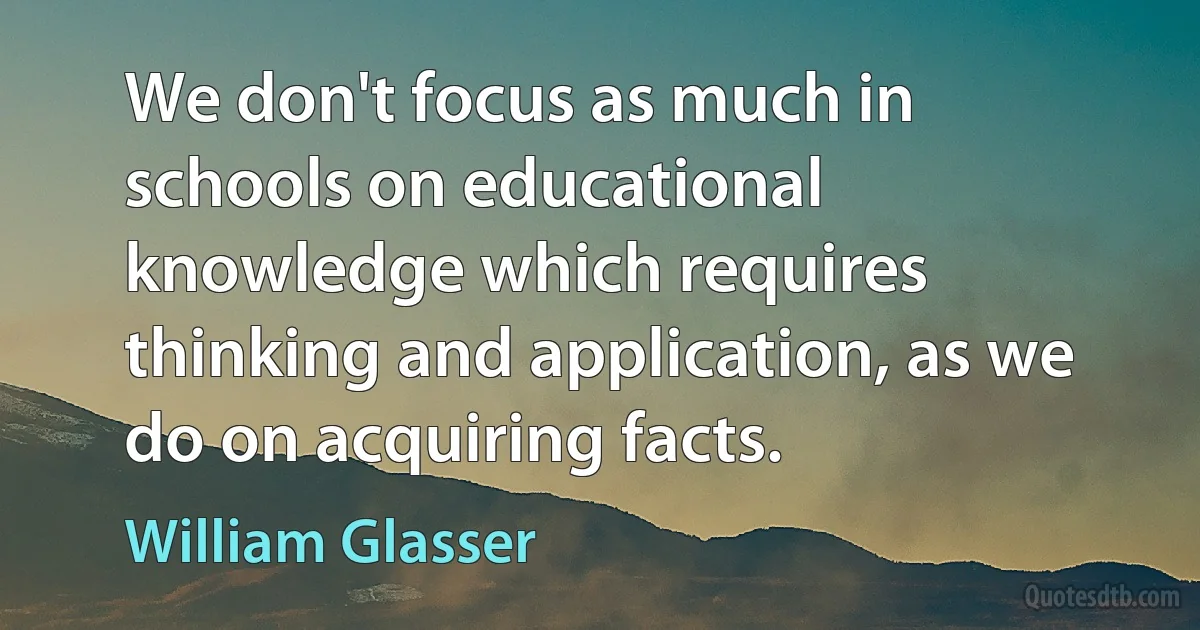 We don't focus as much in schools on educational knowledge which requires thinking and application, as we do on acquiring facts. (William Glasser)