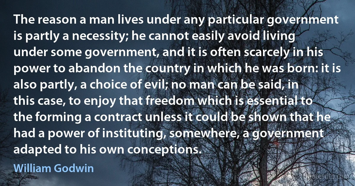 The reason a man lives under any particular government is partly a necessity; he cannot easily avoid living under some government, and it is often scarcely in his power to abandon the country in which he was born: it is also partly, a choice of evil; no man can be said, in this case, to enjoy that freedom which is essential to the forming a contract unless it could be shown that he had a power of instituting, somewhere, a government adapted to his own conceptions. (William Godwin)