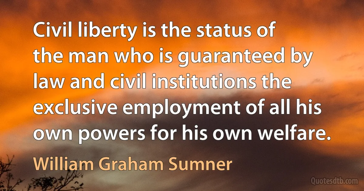 Civil liberty is the status of the man who is guaranteed by law and civil institutions the exclusive employment of all his own powers for his own welfare. (William Graham Sumner)