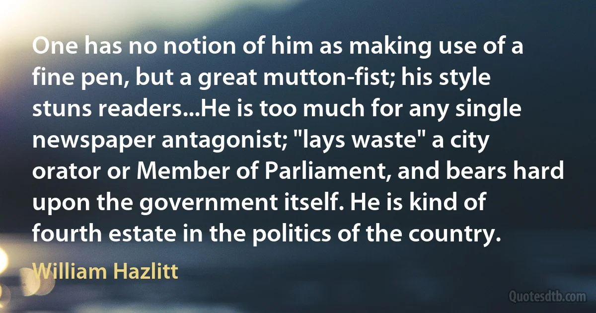 One has no notion of him as making use of a fine pen, but a great mutton-fist; his style stuns readers...He is too much for any single newspaper antagonist; "lays waste" a city orator or Member of Parliament, and bears hard upon the government itself. He is kind of fourth estate in the politics of the country. (William Hazlitt)