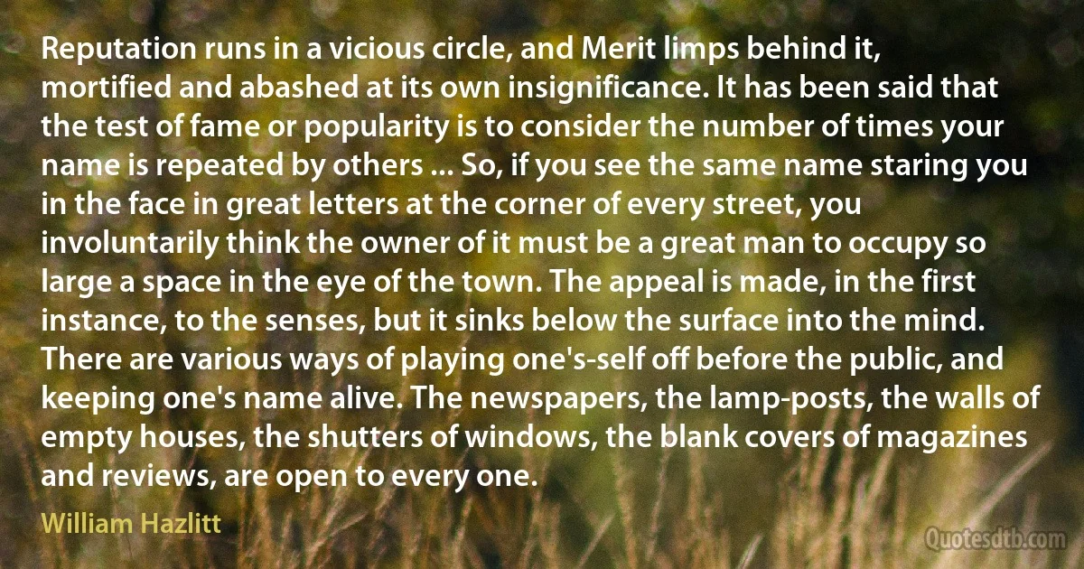 Reputation runs in a vicious circle, and Merit limps behind it, mortified and abashed at its own insignificance. It has been said that the test of fame or popularity is to consider the number of times your name is repeated by others ... So, if you see the same name staring you in the face in great letters at the corner of every street, you involuntarily think the owner of it must be a great man to occupy so large a space in the eye of the town. The appeal is made, in the first instance, to the senses, but it sinks below the surface into the mind. There are various ways of playing one's-self off before the public, and keeping one's name alive. The newspapers, the lamp-posts, the walls of empty houses, the shutters of windows, the blank covers of magazines and reviews, are open to every one. (William Hazlitt)