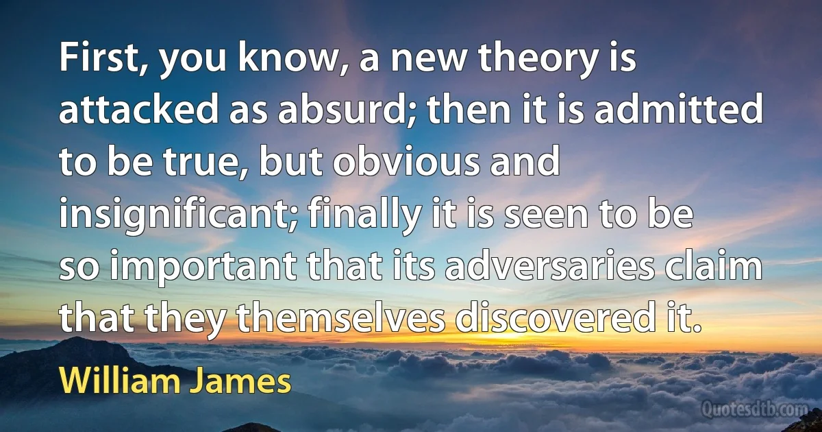 First, you know, a new theory is attacked as absurd; then it is admitted to be true, but obvious and insignificant; finally it is seen to be so important that its adversaries claim that they themselves discovered it. (William James)