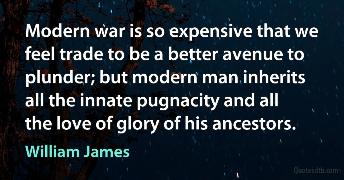 Modern war is so expensive that we feel trade to be a better avenue to plunder; but modern man inherits all the innate pugnacity and all the love of glory of his ancestors. (William James)