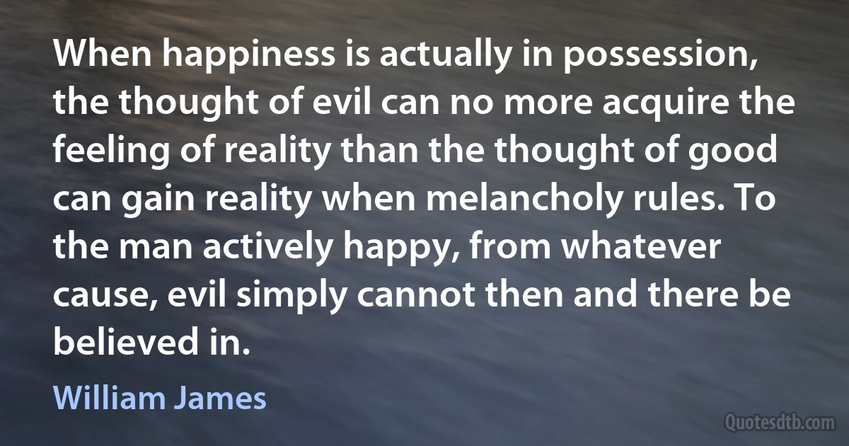 When happiness is actually in possession, the thought of evil can no more acquire the feeling of reality than the thought of good can gain reality when melancholy rules. To the man actively happy, from whatever cause, evil simply cannot then and there be believed in. (William James)