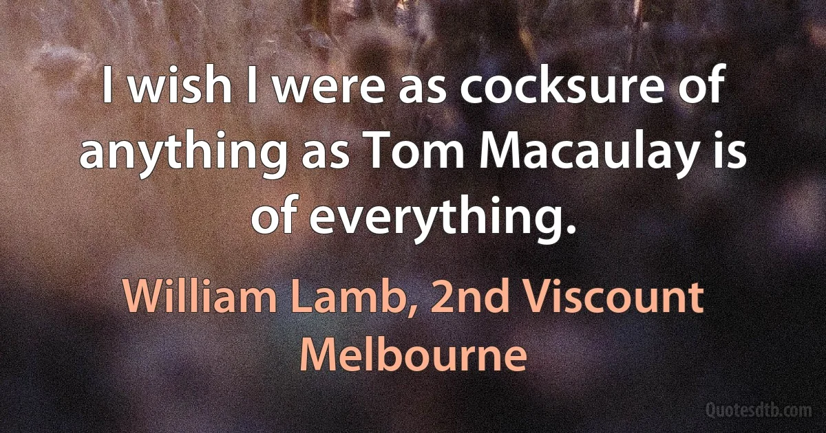 I wish I were as cocksure of anything as Tom Macaulay is of everything. (William Lamb, 2nd Viscount Melbourne)