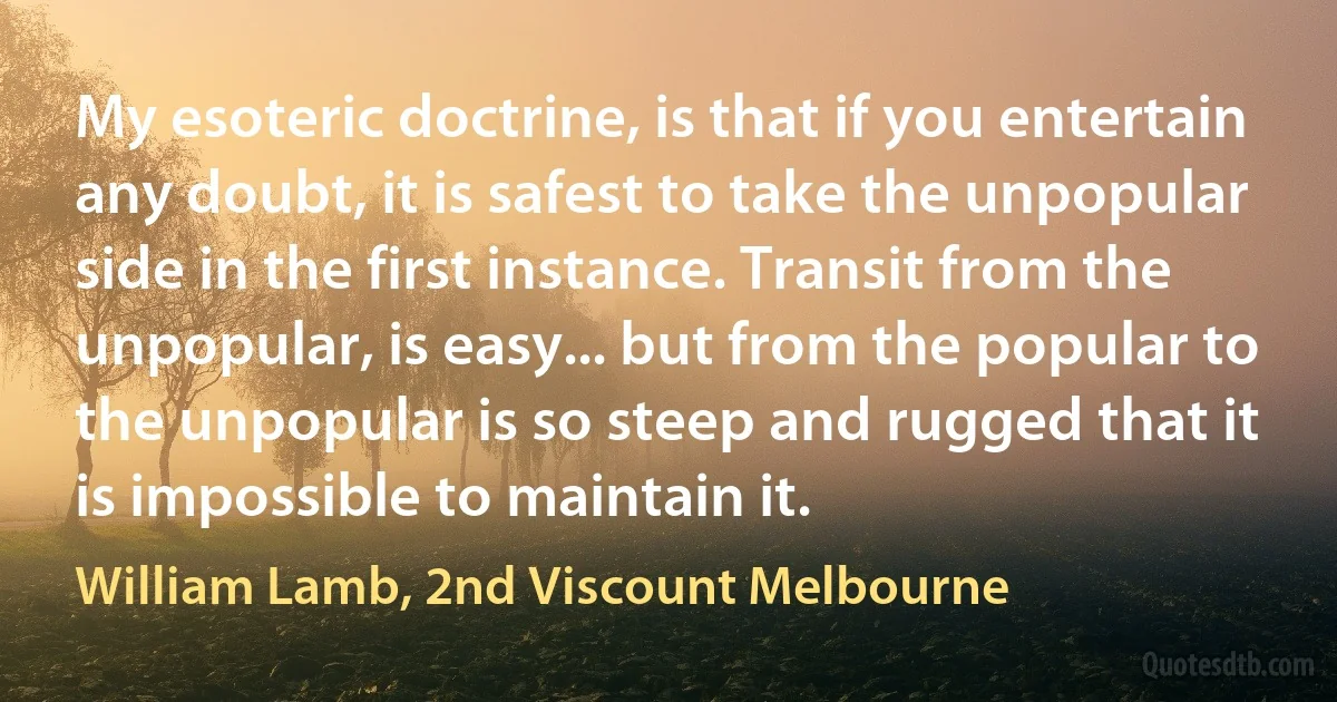 My esoteric doctrine, is that if you entertain any doubt, it is safest to take the unpopular side in the first instance. Transit from the unpopular, is easy... but from the popular to the unpopular is so steep and rugged that it is impossible to maintain it. (William Lamb, 2nd Viscount Melbourne)