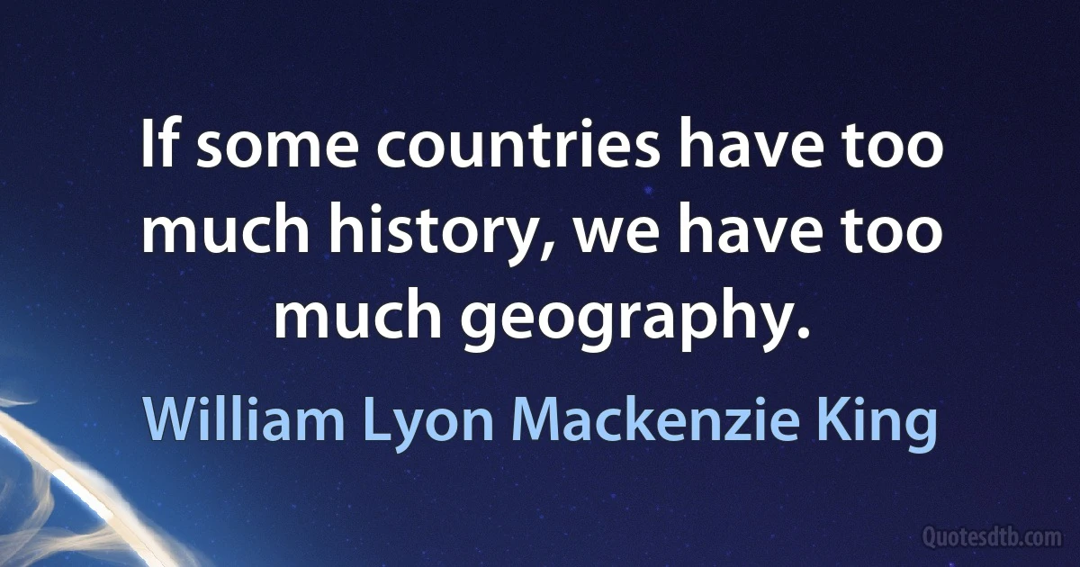 If some countries have too much history, we have too much geography. (William Lyon Mackenzie King)