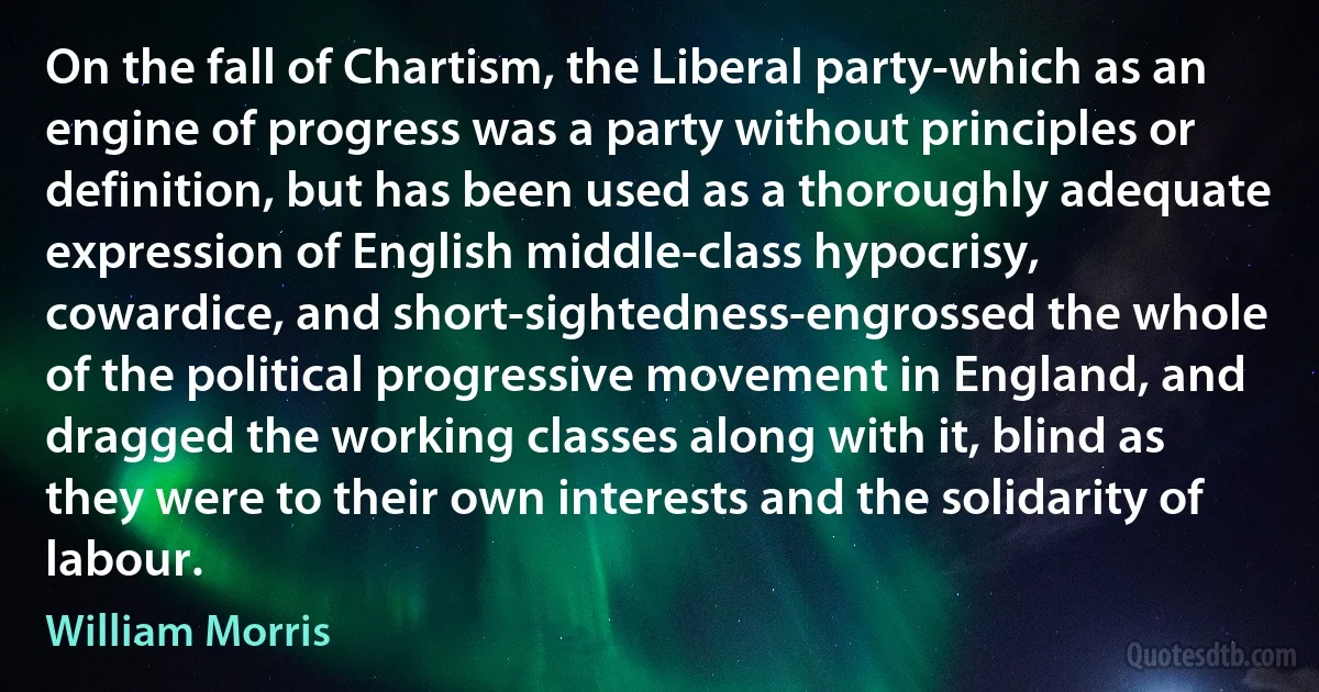 On the fall of Chartism, the Liberal party-which as an engine of progress was a party without principles or definition, but has been used as a thoroughly adequate expression of English middle-class hypocrisy, cowardice, and short-sightedness-engrossed the whole of the political progressive movement in England, and dragged the working classes along with it, blind as they were to their own interests and the solidarity of labour. (William Morris)