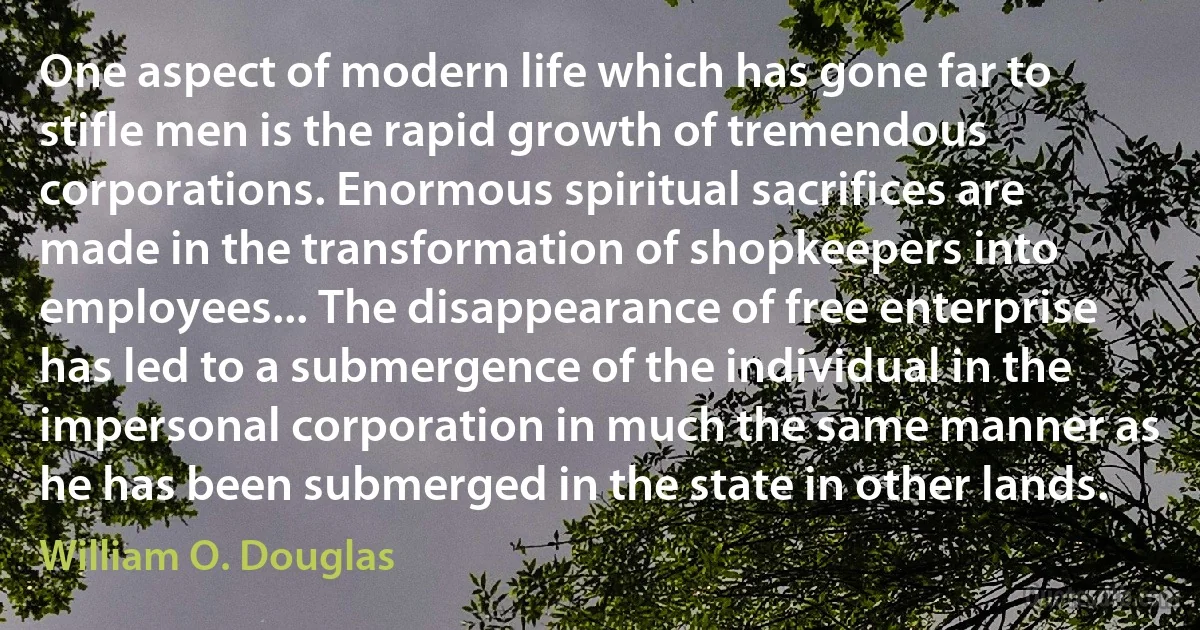 One aspect of modern life which has gone far to stifle men is the rapid growth of tremendous corporations. Enormous spiritual sacrifices are made in the transformation of shopkeepers into employees... The disappearance of free enterprise has led to a submergence of the individual in the impersonal corporation in much the same manner as he has been submerged in the state in other lands. (William O. Douglas)