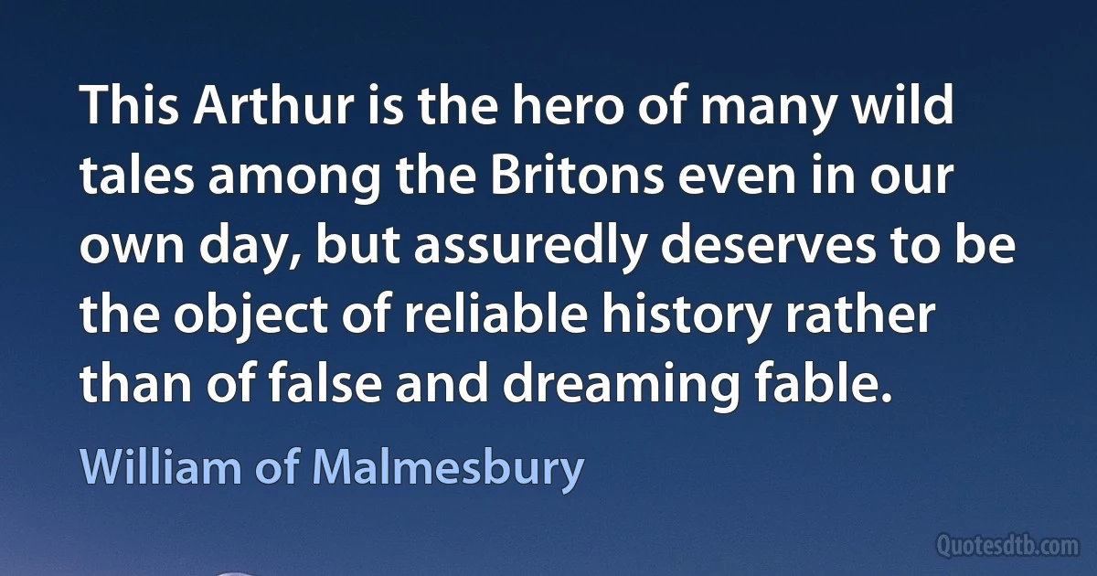 This Arthur is the hero of many wild tales among the Britons even in our own day, but assuredly deserves to be the object of reliable history rather than of false and dreaming fable. (William of Malmesbury)